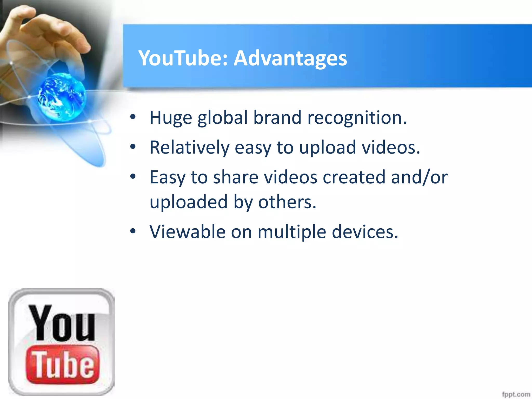 YouTube: Advantages
• Huge global brand recognition.
• Relatively easy to upload videos.
• Easy to share videos created and/or
uploaded by others.
• Viewable on multiple devices.
 