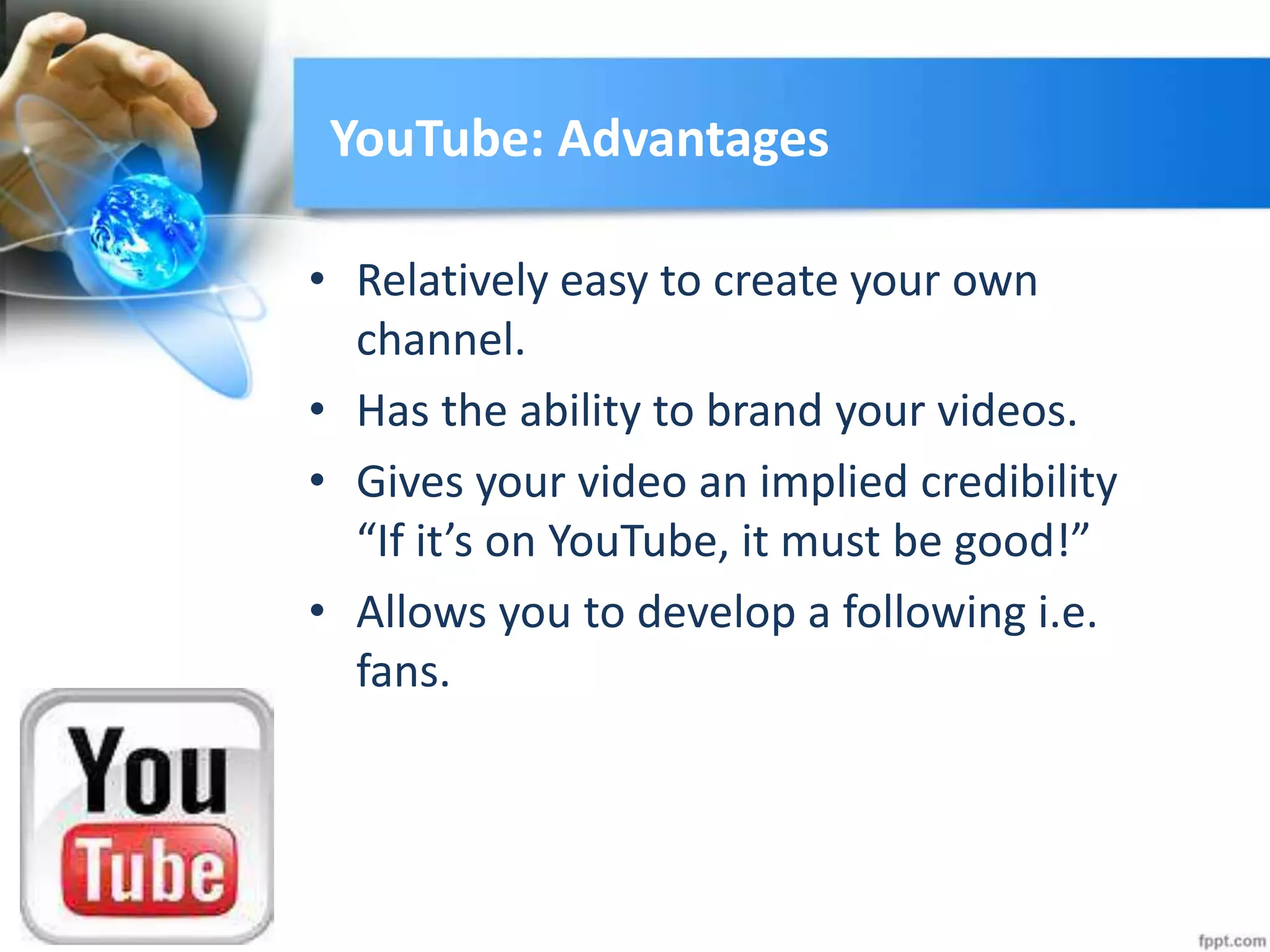 YouTube: Advantages
• Relatively easy to create your own
channel.
• Has the ability to brand your videos.
• Gives your video an implied credibility
“If it’s on YouTube, it must be good!”
• Allows you to develop a following i.e.
fans.
 