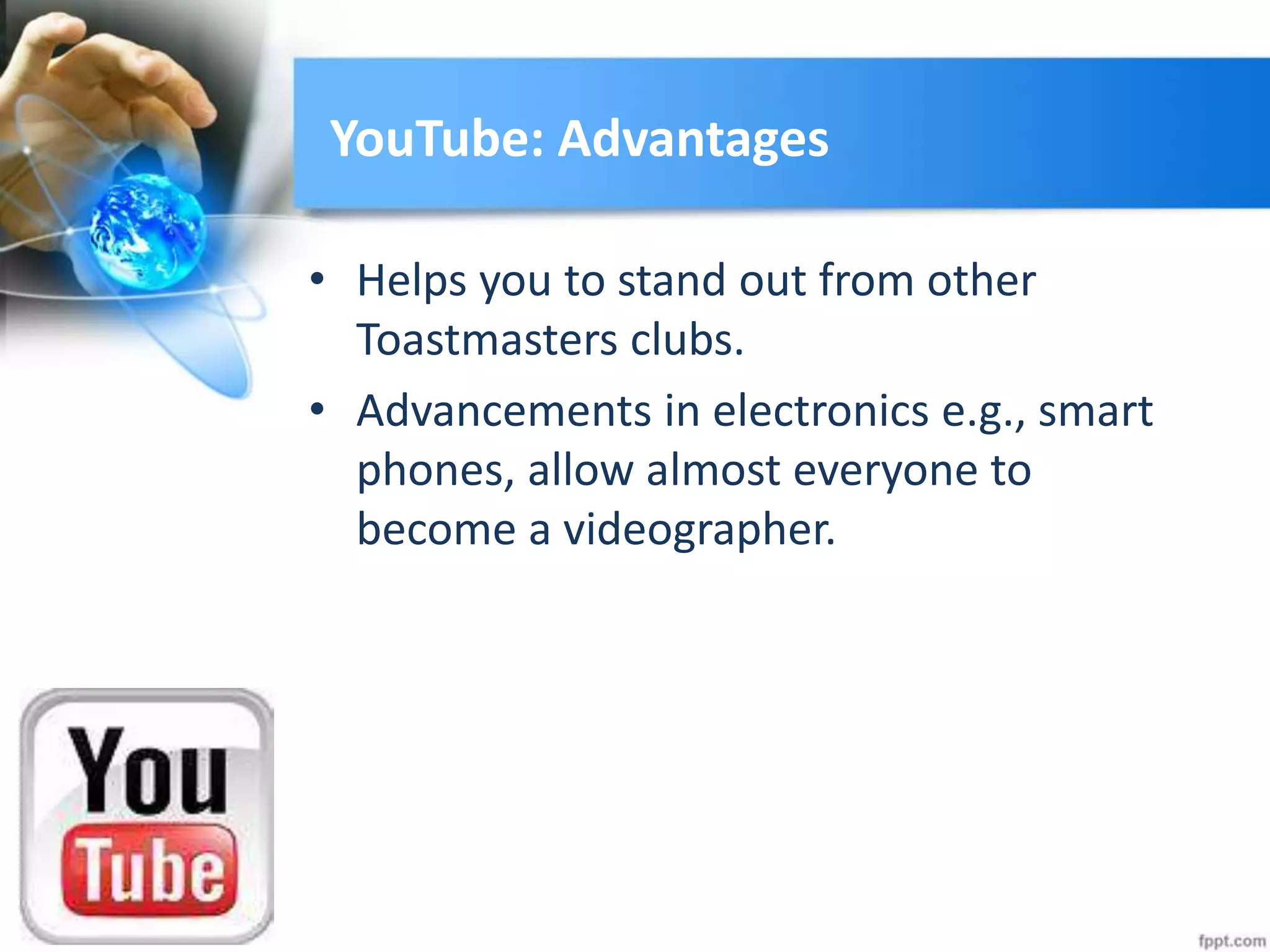 YouTube: Advantages
• Helps you to stand out from other
Toastmasters clubs.
• Advancements in electronics e.g., smart
phones, allow almost everyone to
become a videographer.
 