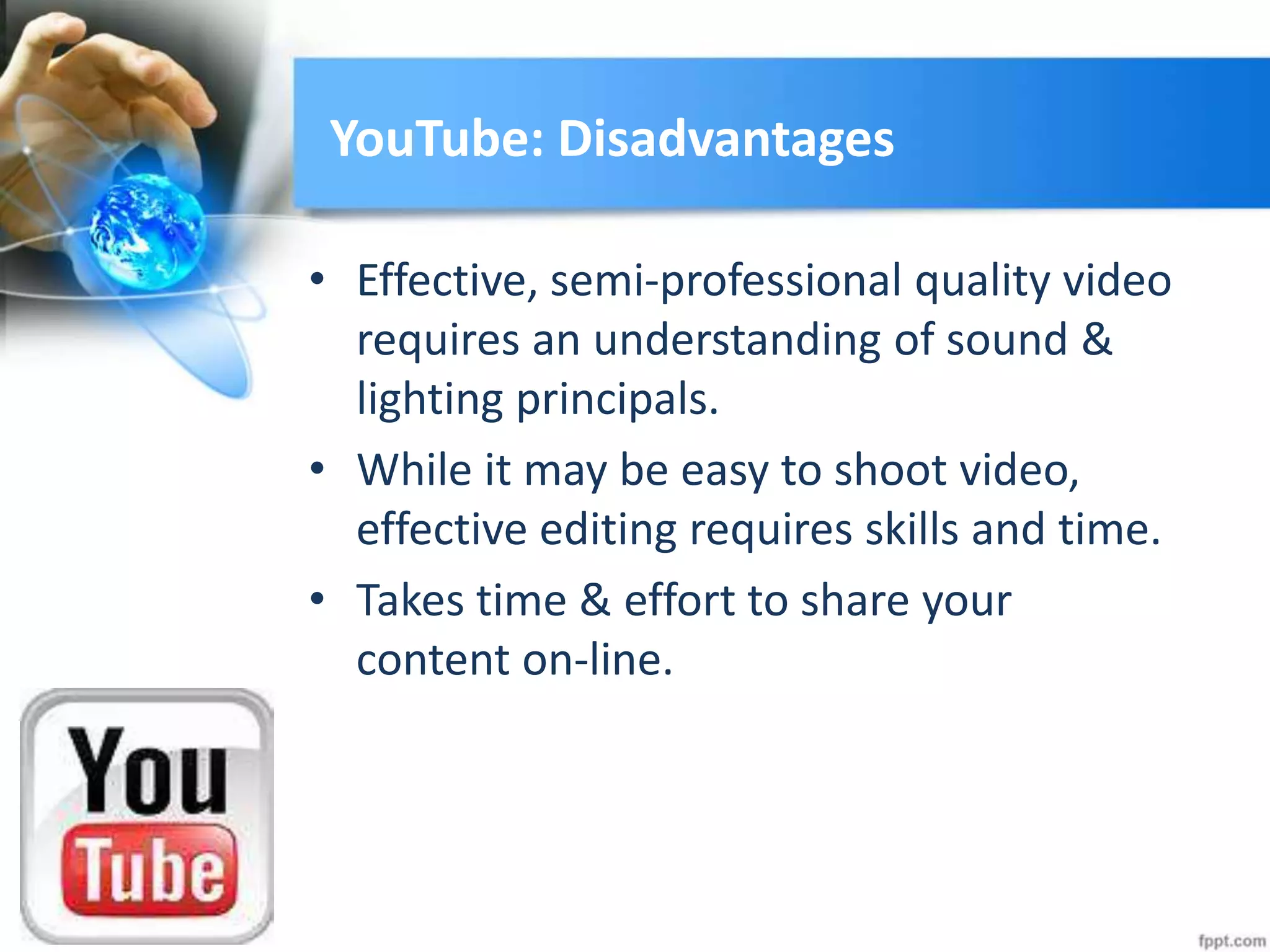 YouTube: Disadvantages
• Effective, semi-professional quality video
requires an understanding of sound &
lighting principals.
• While it may be easy to shoot video,
effective editing requires skills and time.
• Takes time & effort to share your
content on-line.
 