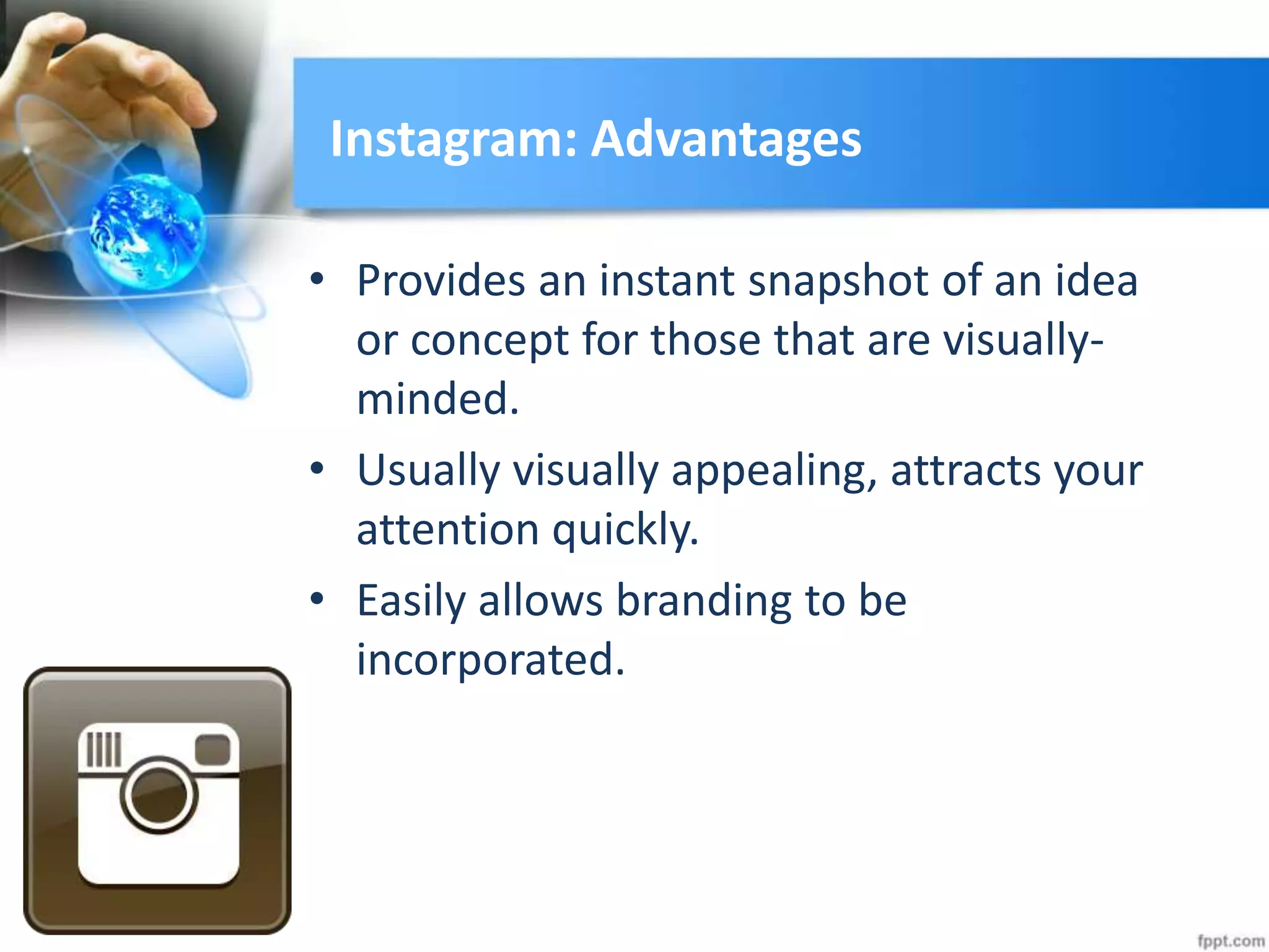 Instagram: Advantages
• Provides an instant snapshot of an idea
or concept for those that are visually-
minded.
• Usually visually appealing, attracts your
attention quickly.
• Easily allows branding to be
incorporated.
 