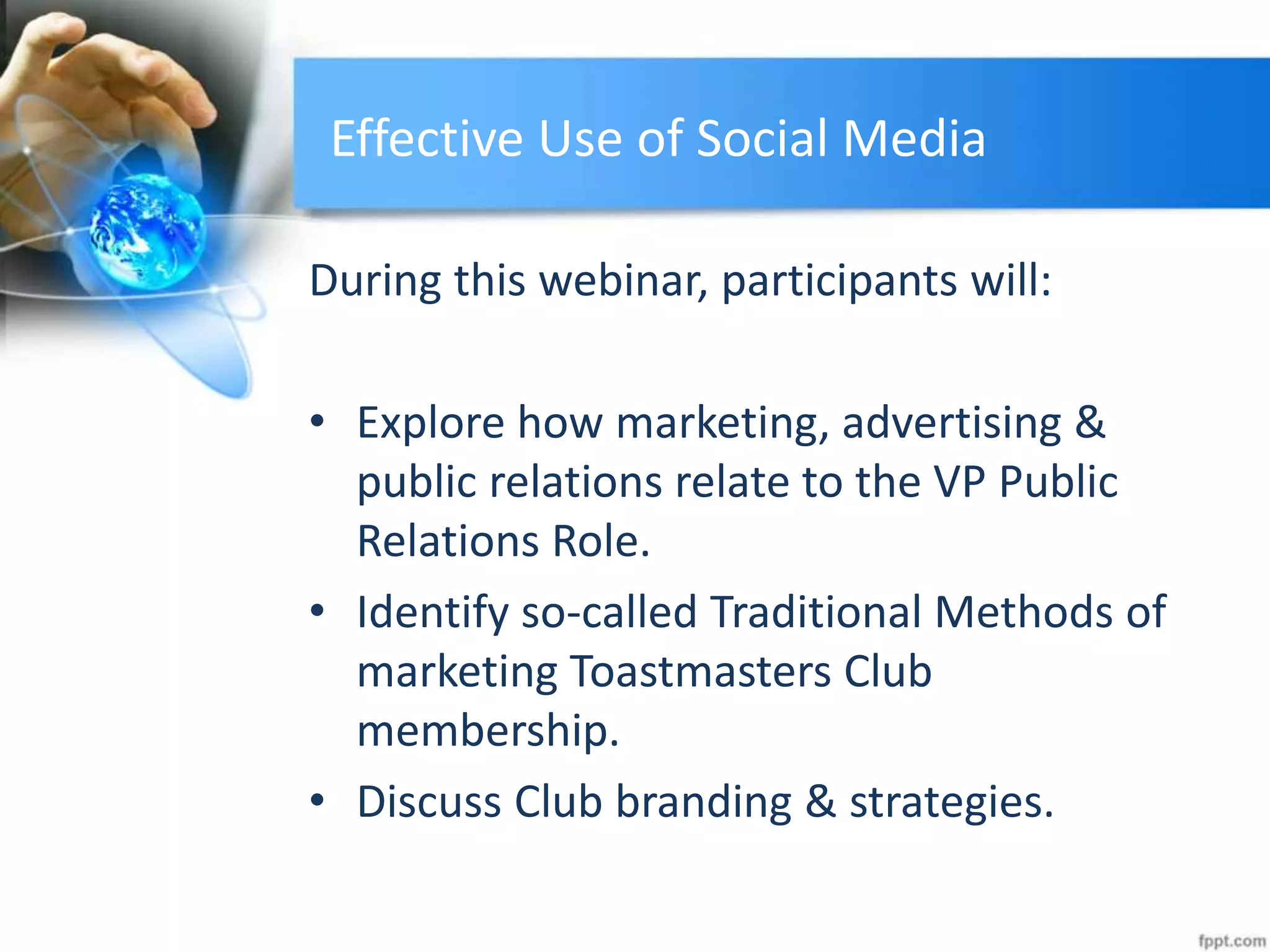 Effective Use of Social Media
During this webinar, participants will:
• Explore how marketing, advertising &
public relations relate to the VP Public
Relations Role.
• Identify so-called Traditional Methods of
marketing Toastmasters Club
membership.
• Discuss Club branding & strategies.
 
