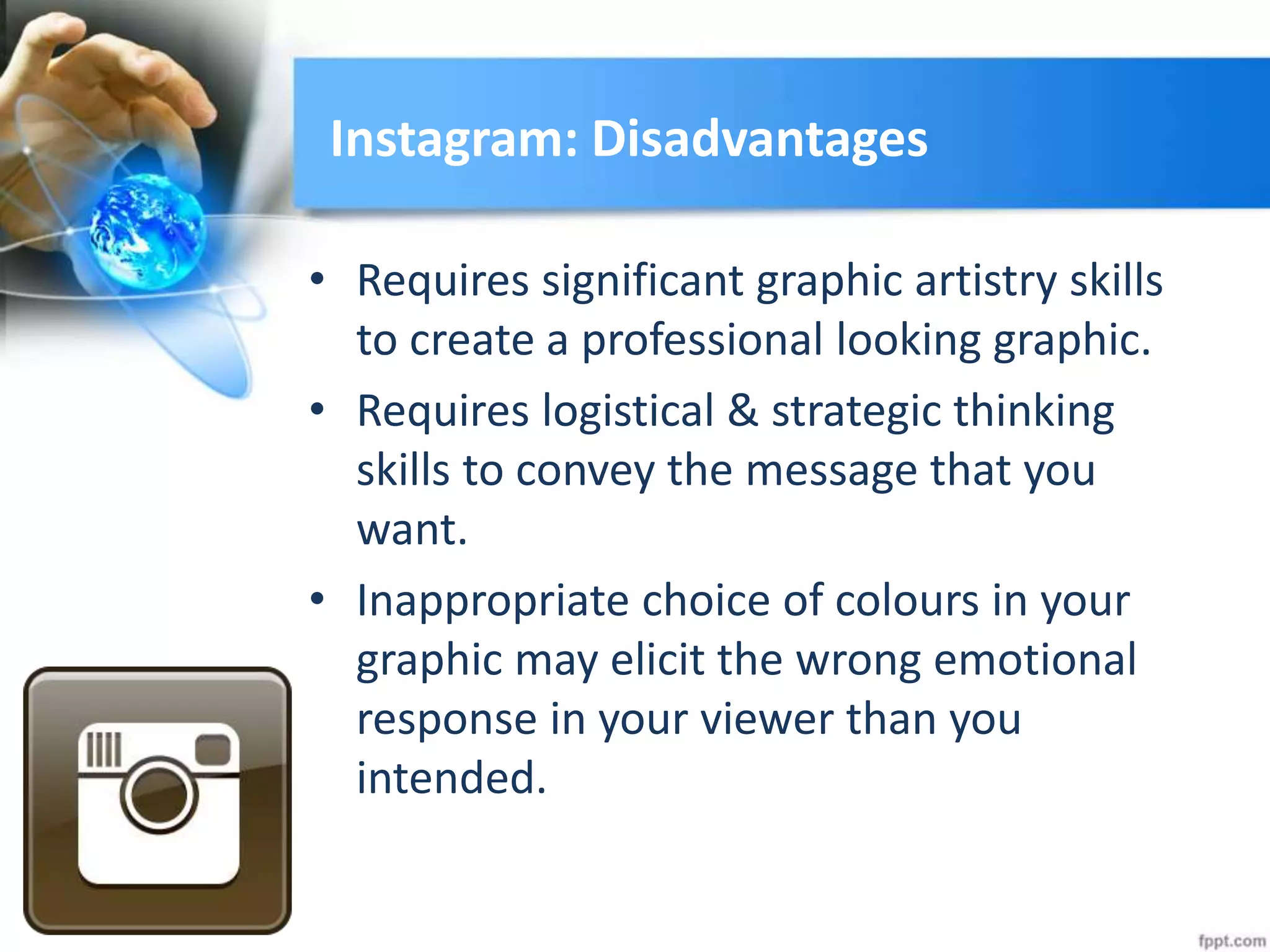 Instagram: Disadvantages
• Requires significant graphic artistry skills
to create a professional looking graphic.
• Requires logistical & strategic thinking
skills to convey the message that you
want.
• Inappropriate choice of colours in your
graphic may elicit the wrong emotional
response in your viewer than you
intended.
 
