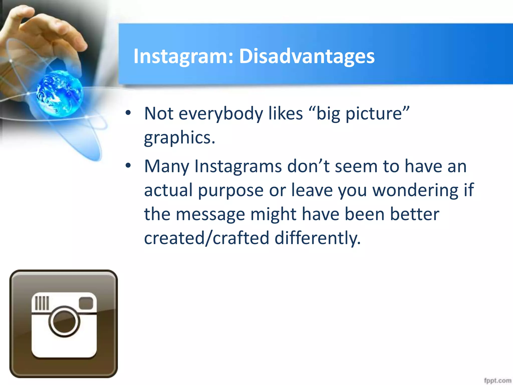 Instagram: Disadvantages
• Not everybody likes “big picture”
graphics.
• Many Instagrams don’t seem to have an
actual purpose or leave you wondering if
the message might have been better
created/crafted differently.
 