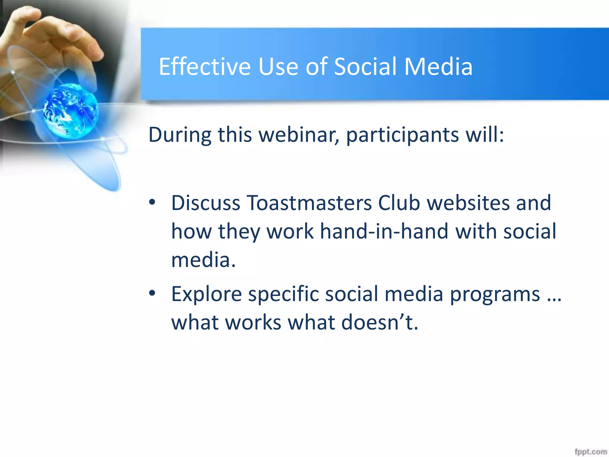Effective Use of Social Media
During this webinar, participants will:
• Discuss Toastmasters Club websites and
how they work hand-in-hand with social
media.
• Explore specific social media programs …
what works what doesn’t.
 