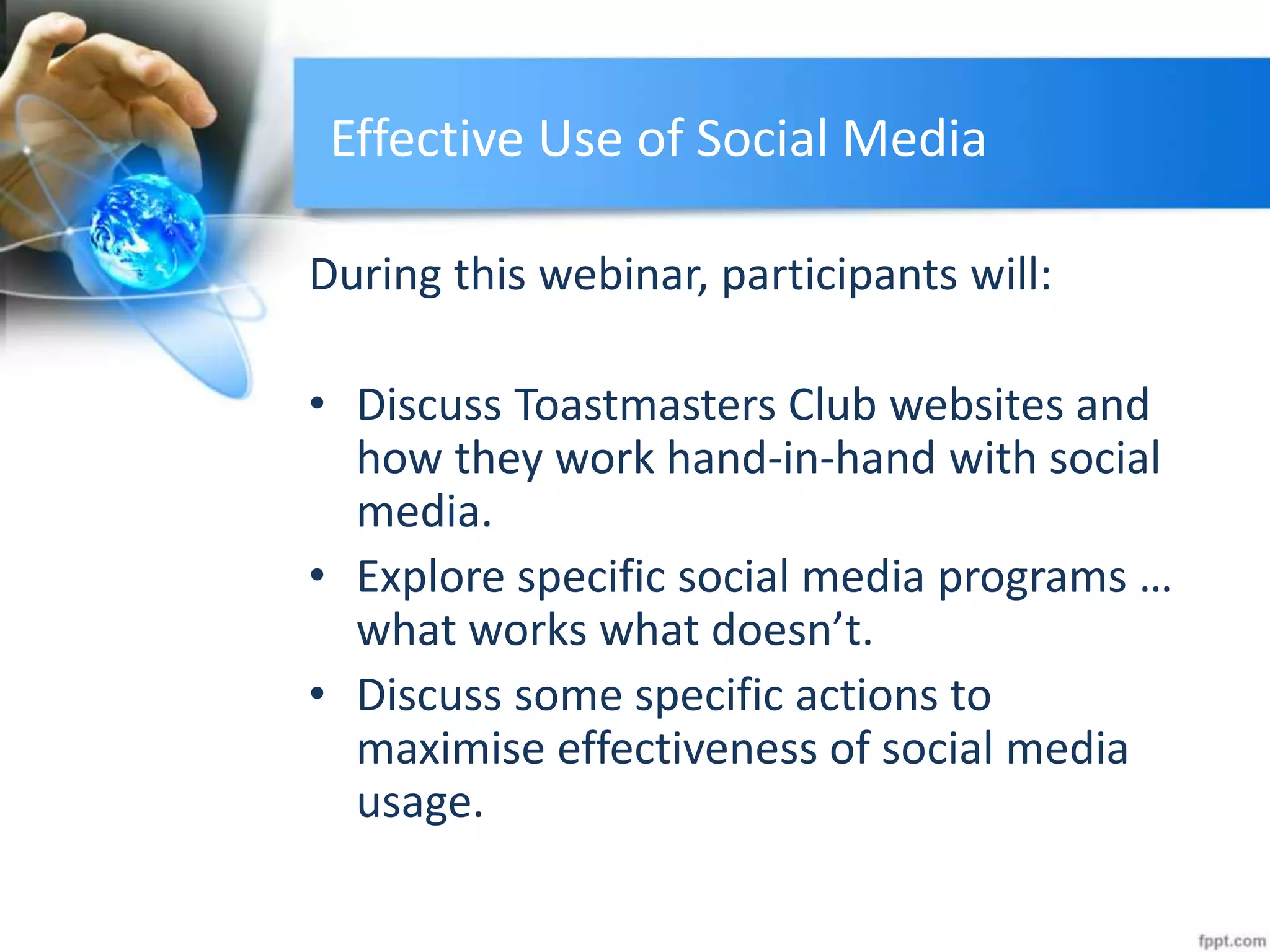 Effective Use of Social Media
During this webinar, participants will:
• Discuss Toastmasters Club websites and
how they work hand-in-hand with social
media.
• Explore specific social media programs …
what works what doesn’t.
• Discuss some specific actions to
maximise effectiveness of social media
usage.
 