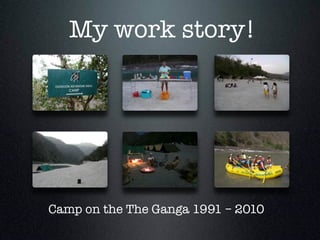 My work story!
Camp on the The Ganga 1991 – 2010 
 