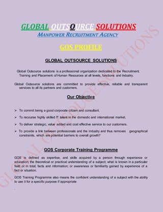 GLOBAL OUTSOURCE SOLUTIONS
MANPOWER RECRUITMENT AGENCY
GOS PROFILE
GLOBAL OUTSOURCE SOLUTIONS
Global Outsource solutions is a professional organization dedicated to the Recruitment,
Training and Placement of Human Resources at all levels, functions and Industry.
Global Outsource solutions are committed to provide effective, reliable and transparent
services to all its partners and customers.
Our Objective
 To commit being a good corporate citizen and consultant.
 To recourse highly skilled IT talent in the domestic and international market.
 To deliver strategic, value added and cost effective service to our customers.
 To provide a link between professionals and the industry and thus removes geographical
constraints, which are potential barriers to overall growth?
GOS Corporate Training Programme
GOS is defined as expertise, and skills acquired by a person through experience or
education; the theoretical or practical understanding of a subject; what is known in a particular
field or in total; facts and information; or awareness or familiarity gained by experience of a
fact or situation.
GOS Training Programme also means the confident understanding of a subject with the ability
to use it for a specific purpose if appropriate
.
 