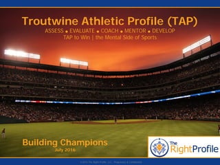 Building Champions
July 2016
Troutwine Athletic Profile (TAP)
ASSESS ● EVALUATE ● COACH ● MENTOR ● DEVELOP
TAP to Win | the Mental Side of Sports
©2015 The Right Profile, LLC - Proprietary & Confidential
 