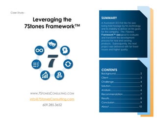 Case Study:
Leveraging the
7Stones Framework™
SUMMARY
A frustrated CEO felt like he was
being held hostage by his technology
and its inability to deliver on his goals
for the company. The 7Stones
Framework™ was used to evaluate
and transform the development
process for new and existing
products. Subsequently, the next
project was delivered with far fewer
issues and higher quality.
CONTENTS
Background...................................... 2
Client ................................................. 3
Challenge......................................... 4
Solution.............................................. 5
Analysis.............................................. 6
Recommendation........................... 7
Results................................................ 8
Conclusion........................................ 9
About .............................................. 10
WWW.7STONESCONSULTING.COM
info@7StonesConsulting.com
609.285.3652
 