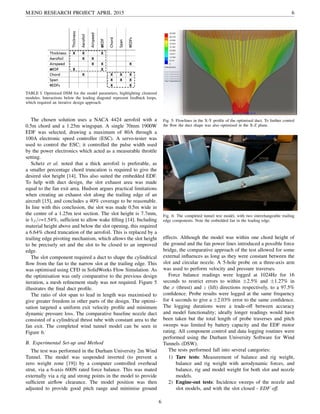 M.ENG RESEARCH PROJECT APRIL 2015 6
TABLE I: Optimised DSM for the model parameters, highlighting clustered
modules. Interactions below the leading diagonal represent feedback loops,
which required an iterative design approach.
The chosen solution uses a NACA 4424 aerofoil with a
0.5m chord and a 1.25m wingspan. A single 70mm 1900W
EDF was selected, drawing a maximum of 80A through a
100A electronic speed controller (ESC). A servo-tester was
used to control the ESC; it controlled the pulse width used
by the power electronics which acted as a measurable throttle
setting.
Schetz et al. noted that a thick aerofoil is preferable, as
a smaller percentage chord truncation is required to give the
desired slot height [14]. This also suited the embedded EDF.
To help with duct design, the slot exhaust area was made
equal to the fan exit area. Hudson argues practical limitations
when creating an exhaust slot along the trailing edge of an
aircraft [15], and concludes a 40% coverage to be reasonable.
In line with this conclusion, the slot was made 0.5m wide in
the centre of a 1.25m test section. The slot height is 7.7mm,
ie bJ /c=1.54%, sufﬁcient to allow wake ﬁlling [14]. Including
material height above and below the slot opening, this required
a 6.64% chord truncation of the aerofoil. This is replaced by a
trailing edge pivoting mechanism, which allows the slot height
to be precisely set and the slot to be closed to an improved
edge.
The slot component required a duct to shape the cylindrical
ﬂow from the fan to the narrow slot at the trailing edge. This
was optimised using CFD in SolidWorks Flow Simulation. As
the optimisation was only comparative to the previous design
iteration, a mesh reﬁnement study was not required. Figure 5
illustrates the ﬁnal duct proﬁle.
The ratio of slot span to lead in length was maximised to
give greater freedom in other parts of the design. The optimi-
sation targeted a uniform exit velocity proﬁle and minimum
dynamic pressure loss. The comparative baseline nozzle duct
consisted of a cylindrical thrust tube with constant area to the
fan exit. The completed wind tunnel model can be seen in
Figure 6.
B. Experimental Set-up and Method
The test was performed in the Durham University 2m Wind
Tunnel. The model was suspended inverted (to prevent a
zero weight zone [19]) by a computer controlled overhead
strut, via a 6-axis 600N rated force balance. This was mated
externally via a rig and strong points in the model to provide
sufﬁcient airﬂow clearance. The model position was then
adjusted to provide good pitch range and minimise ground
Fig. 5: Flowlines in the X-Y proﬁle of the optimised duct. To further control
the ﬂow the duct shape was also optimised in the X-Z plane.
Fig. 6: The completed tunnel test model, with two interchangeable trailing
edge components. Note the embedded fan in the leading edge.
effects. Although the model was within one chord height of
the ground and the fan power lines introduced a possible force
bridge, the comparative approach of the test allowed for some
external inﬂuences as long as they were constant between the
slot and circular nozzle. A 5-hole probe on a three-axis arm
was used to perform velocity and pressure traverses.
Force balance readings were logged at 1024Hz for 16
seconds to restrict errors to within ±2.5% and ±1.27% in
the x (thrust) and z (lift) directions respectively, to a 97.5%
conﬁdence. Probe results were logged at the same frequency
for 4 seconds to give a ±2.03% error to the same conﬁdence.
The logging durations were a trade-off between accuracy
and model functionality; ideally longer readings would have
been taken but the total length of probe traverses and pitch
sweeps was limited by battery capacity and the EDF motor
rating. All component control and data logging routines were
performed using the Durham University Software for Wind
Tunnels (DSW).
The tests performed fall into several categories:
1) Tare tests: Measurement of balance and rig weight,
balance and rig weight with aerodynamic forces, and
balance, rig and model weight for both slot and nozzle
models.
2) Engine-out tests: Incidence sweeps of the nozzle and
slot models, and with the slot closed - EDF off.
6
 