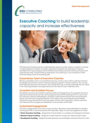 CCI’s Executive Coaching practice builds leadership capacity and the resilience needed to compete
in today’s global environment. Successful organizations recognize the advantage of ongoing
development for key employees and the benefits of providing situational coaching during times of
organizational need. Forward thinking organizations use coaching as a core component of their
business strategy aimed at exceeding goals.
Extraordinary Team of Executive Coaches
We have assembled a team of accomplished executive coaches, who combine extensive technical
knowledge with practical, hands-on business experience gained in diverse industries. Our coaches
stand apart because they have served in senior leadership roles, and hold credentials that are valued
in the coaching profession and supported by the International Coach Federation (ICF). 
Consistent and Scalable Process
CCI applies a proven and consistent coaching model to all engagements. Our approach focuses on
aligning the presenting issues and coaching opportunities with the development of an action plan.
Our executive coaching methodology is anchored in adult transformational learning and behavior
theory, active learning, and guided practice. CCI creates a clear and transparent accountability
framework among the executive coach, the leader, and the client organization. Distinct outcomes
and measurements of progress are established, communicated, and tracked.
Customized Engagements
CCI tailors engagements to the client’s unique situation. We partner with stakeholders to identify a
coaching plan that is outcomes focused and measurable. Types of coaching engagements include:
• Senior Executive Coaching – designed for C-Suite leaders in a complex and changing environment
• Business Impact Coaching – designed to sustain behavior change and create business impact
• Development Coaching – designed to build awareness around strengths and areas of focus for action
Executive Coaching to build leadership
capacity and increase effectiveness
 Talent Development
 