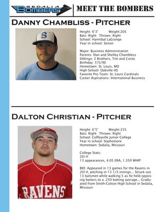 Danny Chambliss - Pitcher
Height: 6’3” 	 Weight:205		
Bats: Right	 Throws: Right	
School: Hannibal LaGrange 	
Year in school: Senior	
Major: Business Administration
Parents: Dan and Shelley Chambless
Siblings: 2 Brothers, Tim and Corey
Birthday: 7/5/90
Hometown: St. Louis, MO
High School: Oakville HS
Favorite Pro Team: St. Louis Cardinals
Career Aspirations: International Business
Dalton Christian - Pitcher
Height: 6’5”		 Weight:255		
Bats: Right	 Throws: Right	
School: Coffeyville Junior College
Year in school: Sophomore	
Hometown: Sedalia, Missouri
College Stats:
2014:
13 appearances, 4.05 ERA, 1.350 WHIP
BIO: Appeared in 13 games for the Ravens in
2014, pitching in 13 1/3 innings... Struck out
13 batsmen while walking 5 as he held oppos-
ing batters to a .250 batting average... Gradu-
ated from Smith-Cotton High School in Sedalia,
Missouri
Meet the Bombers
 