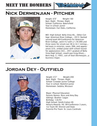 Meet the Bombers
Nick Dermenjian - Pitcher
Height: 6’0” 	 Weight:180		
Bats: Right	 Throws: Right	
School: California- Bakersfield 	
Year in school: Junior	
Hometown: Fair Oaks, California
BIO: High School: Bella Vista HS... Other Col-
lege: American River College... 2013: Named
second team All-Conference for American
River College...went 4-2 with a 1.76 ERA and
three saves for struck out 38 in 32.1 innings...
led team in victories, saves, ERA, and appear-
ances (23)...ended career with school record
for appearances (42)... 2011 gradute of Bella
Vista High School...coach was Greg Olsen...
Born Aug. 2, 1993...son of Sean Dermenjian...a
business major.
Jordan Dey - Outfield
Height: 6’2”		 Weight:200		
Bats: Right	 Throws: Right	
School: Crowder Junior College
Year in school: Redshirt Junior	
Hometown: Sedalia, Missouri
Major: Physical Education
Parents Names: Ross and Amy Dey
Siblings: Brother- Logan
Birthday: 1/6/93
High School: Smith-Cotton HS
Honors/Awards: HS: All-Conference 3 years,
1st Team All- District and State
Favorite Pro Team: St. Louis Cardinals
 