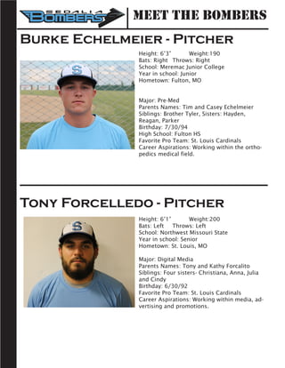Burke Echelmeier - Pitcher	
Height: 6’3” 	 Weight:190		
Bats: Right	 Throws: Right	
School: Meremac Junior College 	
Year in school: Junior	
Hometown: Fulton, MO
Major: Pre-Med
Parents Names: Tim and Casey Echelmeier
Siblings: Brother Tyler, Sisters: Hayden,
Reagan, Parker
Birthday: 7/30/94
High School: Fulton HS
Favorite Pro Team: St. Louis Cardinals
Career Aspirations: Working within the ortho-
pedics medical field.
Tony Forcelledo - Pitcher
Height: 6’1”		 Weight:200		
Bats: Left	 Throws: Left	
School: Northwest Missouri State
Year in school: Senior	
Hometown: St. Louis, MO
Major: Digital Media
Parents Names: Tony and Kathy Forcalito
Siblings: Four sisters- Christiana, Anna, Julia
and Cindy
Birthday: 6/30/92
Favorite Pro Team: St. Louis Cardinals
Career Aspirations: Working within media, ad-
vertising and promotions.
Meet the Bombers
 