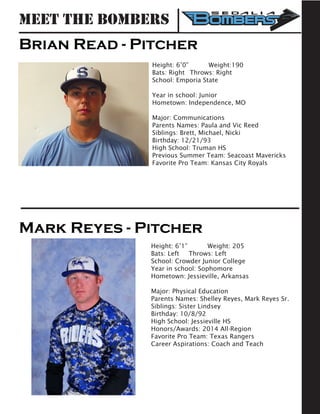 Brian Read - Pitcher
Height: 6’0” 	 Weight:190		
Bats: Right	 Throws: Right	
School: Emporia State
	
Year in school: Junior				
Hometown: Independence, MO
Major: Communications
Parents Names: Paula and Vic Reed
Siblings: Brett, Michael, Nicki
Birthday: 12/21/93
High School: Truman HS
Previous Summer Team: Seacoast Mavericks
Favorite Pro Team: Kansas City Royals
Mark Reyes - Pitcher
Height: 6’1” 	 Weight: 205		
Bats: Left	 Throws: Left	
School: Crowder Junior College	
Year in school: Sophomore				
Hometown: Jessieville, Arkansas
Major: Physical Education
Parents Names: Shelley Reyes, Mark Reyes Sr.
Siblings: Sister Lindsey
Birthday: 10/8/92
High School: Jessieville HS
Honors/Awards: 2014 All-Region
Favorite Pro Team: Texas Rangers
Career Aspirations: Coach and Teach
Meet the Bombers
 
