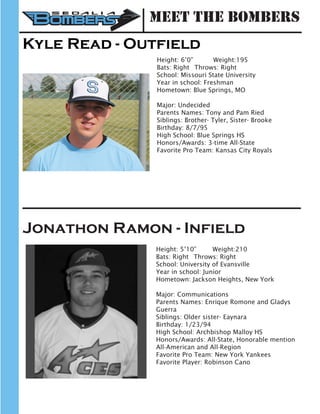 Kyle Read - Outfield
Height: 6’0” 	 Weight:195		
Bats: Right	 Throws: Right	
School: Missouri State University 	
Year in school: Freshman			
Hometown: Blue Springs, MO
Major: Undecided
Parents Names: Tony and Pam Ried
Siblings: Brother- Tyler, Sister- Brooke
Birthday: 8/7/95
High School: Blue Springs HS
Honors/Awards: 3-time All-State
Favorite Pro Team: Kansas City Royals
Jonathon Ramon - Infield
Height: 5’10”	 Weight:210		
Bats: Right	 Throws: Right	
School: University of Evansville
Year in school: Junior	
Hometown: Jackson Heights, New York
Major: Communications
Parents Names: Enrique Romone and Gladys
Guerra
Siblings: Older sister- Eaynara
Birthday: 1/23/94
High School: Archbishop Malloy HS
Honors/Awards: All-State, Honorable mention
All-American and All-Region
Favorite Pro Team: New York Yankees
Favorite Player: Robinson Cano
Meet the Bombers
 