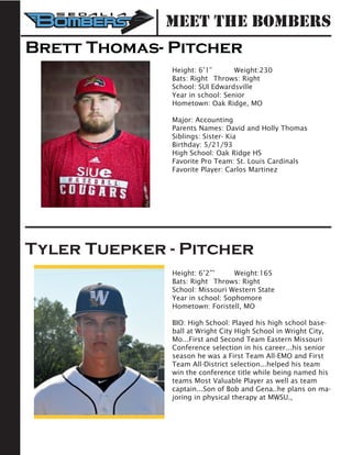 Meet the Bombers
Brett Thomas- Pitcher
Height: 6’1” 	 Weight:230		
Bats: Right	 Throws: Right	
School: SUI Edwardsville 	
Year in school: Senior
Hometown: Oak Ridge, MO
Major: Accounting
Parents Names: David and Holly Thomas
Siblings: Sister- Kia
Birthday: 5/21/93
High School: Oak Ridge HS
Favorite Pro Team: St. Louis Cardinals
Favorite Player: Carlos Martinez
Tyler Tuepker - Pitcher
Height: 6’2””	 Weight:165	
Bats: Right	 Throws: Right	
School: Missouri Western State 	
Year in school: Sophomore
Hometown: Foristell, MO
BIO: High School: Played his high school base-
ball at Wright City High School in Wright City,
Mo...First and Second Team Eastern Missouri
Conference selection in his career...his senior
season he was a First Team All-EMO and First
Team All-District selection...helped his team
win the conference title while being named his
teams Most Valuable Player as well as team
captain...Son of Bob and Gena..he plans on ma-
joring in physical therapy at MWSU.,
 