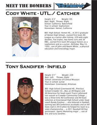 Cody White - UTL./ Catcher
Height: 6’2” 	 Weight:195		
Bats: Right	 Throws: Right	
School: California- Bakersfield	
Year in school: Sophomore			
Hometown: Hemet, California
BIO: High School: Hemet HS... A 2013 graduate
of Hemet High School...named first team All-
League as a senior after hitting .329 with eight
doubles, five triples, two home runs and 30
RBIs...earned first team All-League honors as a
sophomore and as a junior...Birthday: May 14,
1995...son of John and Naomi White...a physical
education and kinesiology major.
Tony Sandifer - Infield
Height: 6’1” 	 Weight: 220	
Bats: Left	 Throws: Right	
School: University of Central Missouri 	
Year in school: Junior				
Hometown: Greenwood, Arkansas
BIO: High School Greenwood HS...Previous
School Crowder CC...Was an All-Region and
All-American for head coach Travis Lallemand
last season at Crowder Community College ...
was a three-time All-Conference and All-State
selection at Greenwood High School under head
coach Randy Gardner ... also lettered in football,
earning two All-Conference accolades and an All-
State nod in 2010 when he helped his team to a
state championship ... a 2011 Baseball All-Star
participant...Sports Marketing major ... son of
Eric and Gina Sandifer.
Meet the Bombers
 