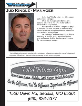 1520 Devin Rd, Sedalia, MO 65301
(660) 826-5377
Jud Kindle - Manager
	 Justin “Jud” Kindle enters his fifth season
as Bombers Manager.
	 When not managing the Bombers he
coaches baseball at his alma mater Sedalia
Smith-Cotton High School.
	 Kindle holds a bachelor’s degree in phys-
ical education from Missouri State University
as well as master’s degree in health promotion
and wellness management.
	 He also owns and operates Kindle Sports
Academy in Sedalia along with coordinating
and uniforming Sedalia Bombers youth teams
for numerous age groups.
The Sedalia Bombers do not own the rights to images or information provided by players’ educational
institution. All rights are reserved to the creators and owners of these materials.
 
