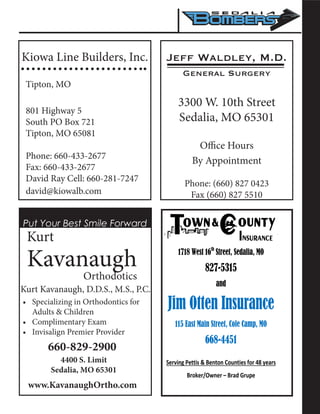 Kiowa Line Builders, Inc.
Tipton, MO
801 Highway 5
South PO Box 721
Tipton, MO 65081
Phone: 660-433-2677
Fax: 660-433-2677
David Ray Cell: 660-281-7247
david@kiowalb.com
Jeff Waldley, M.D.
General Surgery
3300 W. 10th Street
Sedalia, MO 65301
Office Hours
By Appointment
Phone: (660) 827 0423
Fax (660) 827 5510
Put Your Best Smile Forward
Kurt
Kavanaugh
	 		 Orthodotics
Kurt Kavanaugh, D.D.S., M.S., P.C.
•	 Specializing in Orthodontics for
Adults & Children
•	 Complimentary Exam
•	 Invisalign Premier Provider
660-829-2900
4400 S. Limit
Sedalia, MO 65301
www.KavanaughOrtho.com
1718 West 16th
Street, Sedalia, MO
827-5315
and
Jim Otten Insurance
115 East Main Street, Cole Camp, MO
668-4451
Serving Pettis & Benton Counties for 48 years
Broker/Owner – Brad Grupe
 