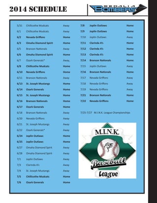 2014 Schedule
5/31	 Chillicothe Mudcats		 Away
6/1	 Chillicothe Mudcats		 Away	
6/2	 Nevada Griffons 	 	 Home	
6/3	 Omaha Diamond Spirit		 Home
6/5	 Branson Nationals	 	 Away
6/6	 Omaha Diamond Spirit		 Home
6/7	 Ozark Generals*		 Away
6/8	 Chillicothe Mudcats	 	 Home
6/10	 Nevada Griffons	 	 Home
6/11	 Branson Nationals	 	 Away
6/13	 St. Joseph Mustangs	 	 Home
6/14	 Ozark Generals		 	 Home
6/15	 St. Joseph Mustangs	 	 Home
6/16	 Branson Nationals 	 	 Home
6/17	 Ozark Generals		 	 Home
6/18	 Branson Nationals	 	 Away
6/20	 Nevada Griffons		 	 Away
6/21	 St. Joseph Mustangs 		 Away
6/22	 Ozark Generals*		 Away
6/24	 Joplin Outlaws	 	 	 Home
6/25	 Joplin Outlaws	 	 	 Home
6/27	 Omaha Diamond Spirit		 Away
6/28	 Omaha Diamond Spirit		 Away
7/1	Joplin Outlaws			Away
7/3	Clarinda A’s			Away
7/4	 St. Joseph Mustangs		 Away
7/5	 Chillicothe Mudcats	 	 Home
7/6	 Ozark Generals		 	 Home
7/8	 Joplin Outlaws	 	 	 Home
7/9	 Joplin Outlaws	 	 	 Home
7/10	Joplin Outlaws			Away
7/11	 Clarinda A’s	 	 	 Home
7/12	 Clarinda A’s 	 	 	 Home
7/13	 Clarinda A’s 	 	 	 Home
7/14	 Branson Nationals	 	 Home
7/15	Joplin Outlaws			Away
7/16	 Branson Nationals	 	 Home
7/17	 Nevada Griffons		 	 Away
7/18	 Nevada Griffons		 	 Away
7/19	 Nevada Griffons		 	 Away
7/21	 Branson Nationals	 	 Home
7/22	 Nevada Griffons	 	 Home
7/25-7/27 M.I.N.K. League Championships
 