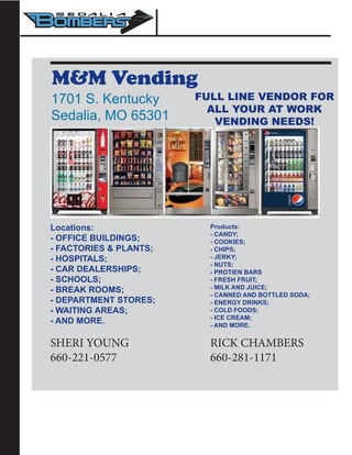 M&M Vending
1701 S. Kentucky
Sedalia, MO 65301
Locations:
- OFFICE BUILDINGS;
- FACTORIES & PLANTS;
- HOSPITALS;
- CAR DEALERSHIPS;
- SCHOOLS;
- BREAK ROOMS;
- DEPARTMENT STORES;
- WAITING AREAS;
- AND MORE.
Products:
- CANDY;
- COOKIES;
- CHIPS;
- JERKY;
- NUTS;
- PROTIEN BARS
- FRESH FRUIT;
- MILK AND JUICE;
- CANNED AND BOTTLED SODA;
- ENERGY DRINKS;
- COLD FOODS;
- ICE CREAM;
- AND MORE.
SHERI YOUNG
660-221-0577
RICK CHAMBERS
660-281-1171
FULL LINE VENDOR FOR
ALL YOUR AT WORK
VENDING NEEDS!
 