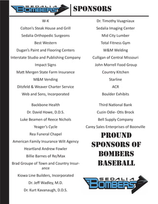 Sponsors
W-K
Colton’s Steak House and Grill
Sedalia Orthopedic Surgeons
Best Western
Dugan’s Paint and Flooring Centers
Interstate Studio and Publishing Company
Impact Signs
Matt Mergen State Farm Insurance
M&M Vending
Ditzfeld & Weaver Charter Service
Web and Sons, Incorporated
Dr. Timothy Vuagniaux
Sedalia Imaging Center
Mid City Lumber
Total Fitness Gym
W&M Welding
Culligan of Central Missouri
John Morrell Food Group
Country Kitchen
Starline
ACR
Boulder Exhibits
Backbone Health
Dr. David Howe, D.D.S.
Luke Beamen of Reece Nichols
Yeager’s Cycle
Rea Funeral Chapel
American Family Insurance Wilt Agency
Heartland Andrew Fowler
Billie Barnes of Re/Max
Brad Groupe of Town and Country Insur-
ance
Kiowa Line Builders, Incorporated
Dr. Jeff Wadley, M.D.
Dr. Kurt Kavanaugh, D.D.S.
Third National Bank
Cuzin Odie- Otis Brock
Bell Supply Company
Carey Sales Enterprises of Boonville
Pround
Sponsors of
Bombers
Baseball
 