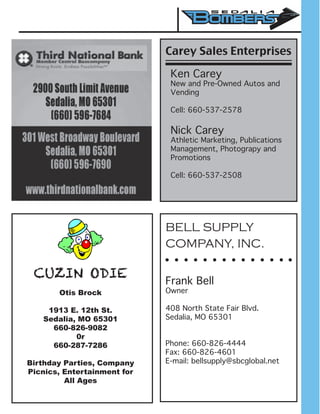 CUZIN ODIE
Otis Brock
1913 E. 12th St.
Sedalia, MO 65301
660-826-9082
0r
660-287-7286
Birthday Parties, Company
Picnics, Entertainment for
All Ages
BELL SUPPLY
COMPANY, INC.
Frank Bell
Owner
408 North State Fair Blvd.
Sedalia, MO 65301
Phone: 660-826-4444
Fax: 660-826-4601
E-mail: bellsupply@sbcglobal.net
Carey Sales Enterprises
Ken Carey
New and Pre-Owned Autos and
Vending
Cell: 660-537-2578
Nick Carey
Athletic Marketing, Publications
Management, Photograpy and
Promotions
Cell: 660-537-2508
 