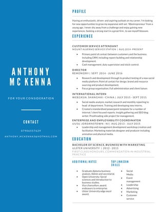 ANTHONY
MCKENNA
FO R YO U R C O N SID ERA T IO N
0 7 9 0 6 5 5 7 6 2 9
A N T H O N Y _M C K EN N A 3 @H O T M A IL.C O M
CONTACT
PROFILE
EXPERIENCE
EDUCATION
TOPLINKEDIN
SKILLS
ADDITIONALNOTES
CU STO M ER SERV ICE ATTEN DA N T
M O U N T ALVERN O SERVICE STATIO N | AU G 2014 -PRESEN T
D IRECTO R
REM EM O RY | SEPT 2014 - JU N E 2016
BA CH ELO R O F SCIEN CE, BU SIN ESS W ITH M A RK ETIN G
U LSTER U N IVERSITY | 2012 - 2015
FIRST CLASS H O N O U RS, CO M M EN D ATIO N IN IN D U STRIAL
PRACTICE
Havingan enthusiastic,driven and aspiringoutlook on my career,I'm looking
for new opportunitiesto grow my expansive skill-set.'Wantrepreneur' from a
youngage,i never shy away from achallenge and enjoy gainingnew
experiences.Seekingastrongstart in agreat firm ,to see myself blossom.
- Primary point of contact between customersand the business.
IncludingCRM,includingrepore buildingand relationship
development.
- Cash management,duty supervision and stock control.
- Research and development through to product testingof anew social
mediaplatform.Point of contact for design,brand and resource
sourcingand product development.
- Focusgroup organisation,Full administration and client liaison.
- Social
Media
- Event
management
- Leadership
- Advertising
- Marketing
- Customer
service
- Graduate diplomabusiness
analysis,Admin and secretarial.
- Open University: Social
sciencesand introduction to
businessstudies.
- Vice chancellorsaward:
endeavorsto enterprise.
- Ulster University edge excel
award.
IN TERN ATIO N A L IN TERN
W EB2ASIA. SH AN GH AI - CH IN A | JU LY 2015 - SEPT 2015
- Social mediaanalysis,market research and monthly reportingto
head of department.Trainingand developingnew interns.
- Created astandardised powerpoint template for anumber of
internal / client focused reports.Insight gatheringand SEO blog
writer.Proofreadingside project for management.
EN TERPRISE A N D EM PLOYA BILITY CO O RD IN ATO R
U U SU. JO RD AN STO W N - N I | AU G 2013 - JU LY 2015
- Leadership and management development workshop creation and
facilitation.Marketingmaterialsdesigner and producer including
animation and physical media.
 