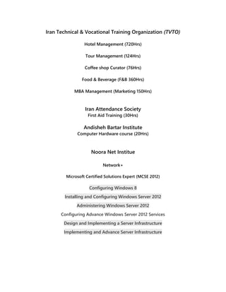 Iran Technical & Vocational Training Organization (TVTO)
Hotel Management (720Hrs)
Tour Management (124Hrs)
Coffee shop Curator (76Hrs)
Food & Beverage (F&B 360Hrs)
MBA Management (Marketing 150Hrs)
Iran Attendance Society
First Aid Training (30Hrs)
Andisheh Bartar Institute
Computer Hardware course (20Hrs)
Noora Net Institue
Network+
Microsoft Certified Solutions Expert (MCSE 2012)
Configuring Windows 8
Installing and Configuring Windows Server 2012
Administering Windows Server 2012
Configuring Advance Windows Server 2012 Services
Design and Implementing a Server Infrastructure
Implementing and Advance Server Infrastructure
 