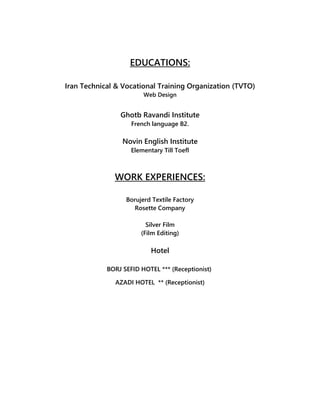 EDUCATIONS:
Iran Technical & Vocational Training Organization (TVTO)
Web Design
Ghotb Ravandi Institute
French language B2.
Novin English Institute
Elementary Till Toefl
WORK EXPERIENCES:
Borujerd Textile Factory
Rosette Company
Silver Film
(Film Editing)
Hotel
BORJ SEFID HOTEL *** (Receptionist)
AZADI HOTEL ** (Receptionist)
 