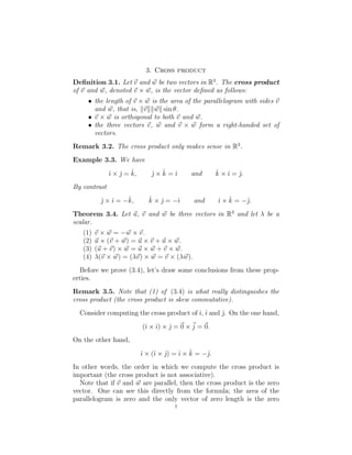 3. Cross product

Deﬁnition 3.1. Let �v and w� be two vectors in R3
. The cross product
of �v and w�, denoted �v × w�, is the vector deﬁned as follows:
•	 the length of �v × w� is the area of the parallelogram with sides �v
and w�, that is, ��v��w�� sin θ.
• �v × w� is orthogonal to both �v and w�.
•	 the three vectors �v, w� and �v × w� form a right-handed set of
vectors.
Remark 3.2. The cross product only makes sense in R3
.
Example 3.3. We have
ı × ˆ ˆ j × ˆ	 kˆ × ˆˆ j = k, ˆ k = ˆı and ı = ˆj.
By contrast
jˆ× ˆ k, ˆ j = −ˆ and ˆı × kˆ = −ˆı = −ˆ k × ˆ ı	 j.
Theorem 3.4. Let �u, �v and w� be three vectors in R3
and let λ be a
scalar.
(1) �v × w� = −w� × �v.
(2) �u × (�v + w�) = �u × �v + �u × w�.
(3) (�u + �v) × w� = �u × w� + �v × w�.
(4) λ(�v × w�) = (λ�v) × w� = �v × (λ�w).
Before we prove (3.4), let’s draw some conclusions from these prop­
erties.
Remark 3.5. Note that (1) of (3.4) is what really distinguishes the
cross product (the cross product is skew commutative).
Consider computing the cross product of ˆı, ˆı and ˆj. On the one hand,
(ˆı × ˆı) × jˆ= �0 ×�j = �0.
On the other hand,
ˆı × (ˆı × jˆ) = ˆı × kˆ = −j.ˆ
In other words, the order in which we compute the cross product is
important (the cross product is not associative).
Note that if �v and w� are parallel, then the cross product is the zero
vector. One can see this directly from the formula; the area of the
parallelogram is zero and the only vector of zero length is the zero
1
 