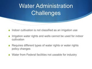 Water Administration
Challenges
S Indoor cultivation is not classified as an irrigation use
S Irrigation water rights and wells cannot be used for indoor
cultivation
S Requires different types of water rights or water rights
policy changes
S Water from Federal facilities not useable for industry
 