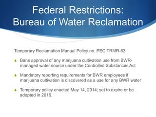 Federal Restrictions:
Bureau of Water Reclamation
Temporary Reclamation Manual Policy no. PEC TRMR-63
S Bans approval of any marijuana cultivation use from BWR-
managed water source under the Controlled Substances Act
S Mandatory reporting requirements for BWR employees if
marijuana cultivation is discovered as a use for any BWR water
S Temporary policy enacted May 14, 2014; set to expire or be
adopted in 2016.
 
