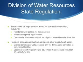 Division of Water Resources
State Regulation:
S State allows all legal uses of water for cannabis cultivation,
including:
S Residential well permits for individual use
S Water hauling from legal sources
S Commercial Well or Ditch rights for irrigation allowable under state law
S Restricts cannabis cultivation as it does other agricultural uses:
S Exempt commercial wells available only for drinking and sanitation in
commercial facilities
S Seasonal use of irrigation rights could restrict greenhouse cultivation
on agricultural land
 