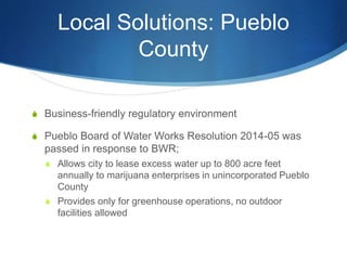 Local Solutions: Pueblo
County
S Business-friendly regulatory environment
S Pueblo Board of Water Works Resolution 2014-05 was
passed in response to BWR;
S Allows city to lease excess water up to 800 acre feet
annually to marijuana enterprises in unincorporated Pueblo
County
S Provides only for greenhouse operations, no outdoor
facilities allowed
 