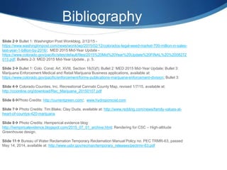 Bibliography
Slide 2 Bullet 1: Washington Post Wonkblog, 2/12/15 -
https://www.washingtonpost.com/news/wonk/wp/2015/02/12/colorados-legal-weed-market-700-million-in-sales-
last-year-1-billion-by-2016/; MED 2015 Mid-Year Update -
https://www.colorado.gov/pacific/sites/default/files/2015%20Mid%20Year%20Update%20FINAL%20%2008272
015.pdf; Bullets 2-3: MED 2015 Mid-Year Update., p. 5.
Slide 3 Bullet 1: Colo. Const. Art. XVIII, Section 16(5)(f); Bullet 2: MED 2015 Mid-Year Update; Bullet 3:
Marijuana Enforcement Medical and Retail Marijuana Business applications, available at:
https://www.colorado.gov/pacific/enforcement/forms-publications-marijuana-enforcement-division; Bullet 3:
Slide 4 Colorado Counties, Inc. Recreational Cannabi County Map, revised 1/7/15, available at:
http://ccionline.org/download/Rec_Marijuana_20150107.pdf
Slide 6Photo Credits: http://currentgreen.com/; www.hydroponicist.com
Slide 7 Photo Credits: Tim Blake; Clay Duda, available at: http://www.redding.com/news/family-values-at-
heart-of-countys-420-marijuana
Slide 8 Photo Credits: Hemperical evidence blog:
http://hempiricalevidence.blogspot.com/2015_07_01_archive.html; Rendering for CSC – High-altitude
Greenhouse design.
Slide 11 Bureau of Water Reclamation Temporary Reclamation Manual Policy no. PEC TRMR-63, passed
May 14, 2014, available at: http://www.usbr.gov/recman/temporary_releases/pectrmr-63.pdf
 