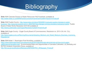 Bibliography
Slide 12 Colorado Division of Water Resources FAQ Factsheet, available at:
http://water.state.co.us/DWRIPub/Documents/Amendment%2064-Flyer2014-Final.pdf
Slide 13 Pueblo County - http://www.koaa.com/story/30049561/marijuana-sparks-changes-to-water-
business; http://www.denverpost.com/ci_26937941/big-changes-coming-colorados-marijuana-market Pueblo
Board of Water Works Resolution 2014-05 available at:
http://www.pueblowater.org/images/Resolution%202014%20-05.pdf
Slide 14 Eagle County – Eagle County Board of Commissioners, Resolution no. 2013-124, Art. 7(n),
available at:
http://www.eaglecounty.us/Planning/Documents/Adopting_Medical_and_Retail_Marijuna_Business_Licensing_
Regulations/
Slide 15 Bullet 1: Washington Post Wonkblog, available at:
https://www.washingtonpost.com/news/wonk/wp/2015/06/26/forget-almonds-look-at-how-much-water-
californias-pot-growers-use/; Environmantal Risks and Opportunities in Cannabis Cultivaiton, UC Berkeley and
BOTEC Analysis Corporation Study, available at:
http://lcb.wa.gov/publications/Marijuana/SEPA/BOTEC_Whitepaper_Final.pdf
 
