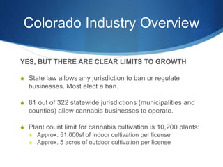 Colorado Industry Overview
YES, BUT THERE ARE CLEAR LIMITS TO GROWTH
S State law allows any jurisdiction to ban or regulate
businesses. Most elect a ban.
S 81 out of 322 statewide jurisdictions (municipalities and
counties) allow cannabis businesses to operate.
S Plant count limit for cannabis cultivation is 10,200 plants:
S Approx. 51,000sf of indoor cultivation per license
S Approx. 5 acres of outdoor cultivation per license
 