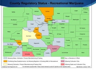 Weld
Moffat
Mesa
Baca
Park
Routt
Yuma
Las Animas
Garfield
Lincoln
Larimer
Pueblo
Gunnison
Bent
Elbert
Saguache
Grand
Logan
Rio Blanco
Eagle
Kiowa
El Paso
Montrose
Otero
Delta
Washington
Kit Carson
Jackson
La Plata
Prowers
Fremont
Pitkin
Cheyenne
Morgan
Adams
Montezuma
Huerfano
Costilla
ConejosArchuleta
Dolores
Chaffee
Hinsdale
Mineral
San Miguel
Custer
Teller
Douglas
Phillips
Crowley
Boulder
Ouray
Arapahoe
Summit
Alamosa
Lake
Rio Grande
Sedgwick
Jefferson
San Juan
Clear Creek
Gilpin
Denver
Broomfield
Map Revision: January 7, 2015Created by Trent Pingenot for CCI For information purposes ONLY. Please contact individual counties for specifics on their regulatory status.
County Regulatory Status - Recreational Marijuana
Prohibiting New Establishments, but Allowing Migration of Existing MMJ to Recreational
Allowing Cultivation, Product Manufacturing & Testing Only
Allowing Cultivation Only
Allowing Sales, Cultivation, Product Manufacturing & Testing Ban or Moratoria in Effect
Allowing Sales and Cultivation Only
 