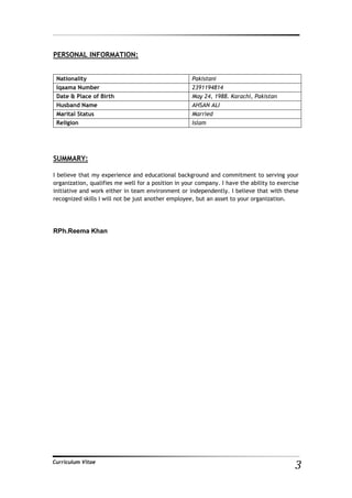 3Curriculum Vitae
PERSONAL INFORMATION:
SUMMARY:
I believe that my experience and educational background and commitment to serving your
organization, qualifies me well for a position in your company. I have the ability to exercise
initiative and work either in team environment or independently. I believe that with these
recognized skills I will not be just another employee, but an asset to your organization.
RPh.Reema Khan
Nationality Pakistani
Iqaama Number 2391194814
Date & Place of Birth May 24, 1988. Karachi, Pakistan
Husband Name AHSAN ALI
Marital Status Married
Religion Islam
 