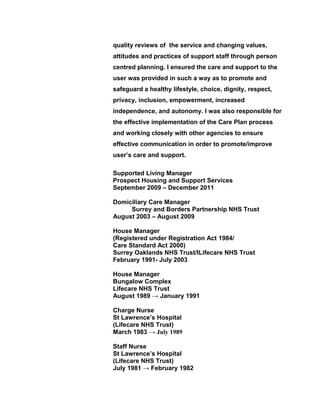 quality reviews of the service and changing values,
attitudes and practices of support staff through person
centred planning. I ensured the care and support to the
user was provided in such a way as to promote and
safeguard a healthy lifestyle, choice, dignity, respect,
privacy, inclusion, empowerment, increased
independence, and autonomy. I was also responsible for
the effective implementation of the Care Plan process
and working closely with other agencies to ensure
effective communication in order to promote/improve
user’s care and support.
Supported Living Manager
Prospect Housing and Support Services
September 2009 – December 2011
Domiciliary Care Manager
Surrey and Borders Partnership NHS Trust
August 2003 – August 2009
House Manager
(Registered under Registration Act 1984/
Care Standard Act 2000)
Surrey Oaklands NHS Trust/lLifecare NHS Trust
February 1991- July 2003
House Manager
Bungalow Complex
Lifecare NHS Trust
August 1989 → January 1991
Charge Nurse
St Lawrence’s Hospital
(Lifecare NHS Trust)
March 1983 → July 1989
Staff Nurse
St Lawrence’s Hospital
(Lifecare NHS Trust)
July 1981 → February 1982
 