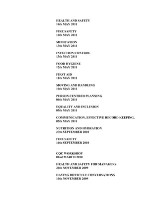 HEALTH AND SAFETY
16th MAY 2011
FIRE SAFETY
16th MAY 2011
MEDICATION
13th MAY 2011
INFECTION CONTROL
13th MAY 2011
FOOD HYGIENE
12th MAY 2011
FIRST AID
11th MAY 2011
MOVING AND HANDLING
10th MAY 2011
PERSON CENTRED PLANNING
06th MAY 2011
EQUALITY AND INCLUSION
05th MAY 2011
COMMUNICATION, EFFECTIVE RECORD KEEPING,
05th MAY 2011
NUTRITION AND HYDRATION
27th SEPTEMBER 2010
FIRE SAFETY
16th SEPTEMBER 2010
CQC WORKSHOP
02nd MARCH 2010
HEALTH AND SAFETY FOR MANAGERS
26th NOVEMBER 2009
HAVING DIFFICULT CONVERSATIONS
10th NOVEMBER 2009
 