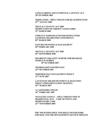 SAFEGUARDING ADULTS/MENTAL CAPACITY ACT
20th
OCTOBER 2009
MEDICATION – DRUG UPDATE FOR QUALIFIED STAFF
07TH
AUGUST 2009
MENTAL CAPACITY ACT 2005
DEPRIVATION OF LIBERTY SAFEGUARDS
23rd
MARCH 2009
STRICTLY GOOD HEALTH FOR PEOPLE WITH
LEARNING DISABILITIES CONFERENCE
09th
MARCH 2009
PAIN RECOGNITION & MANAGEMENT
09th
FEBRUARY 2009
MENTAL CAPACITY ACT 2005
02nd
SEPTEMBER 2008
DISABILITY EQUALITY SCHEME FOR DISABLED
PEOPLE IN SURREY
30th
OCTOBER 2007
INFORMATION GOVERNANCE
10TH
OCTOBER 2007
PERFORMANCE MANAGEMENT POLICY
12TH
JUNE 2007
LAUNCH OF THE RECRUITMENT & SELECTION
POLICY IMPLEMENTATION TRAINING
20TH
MARCH 2007
A1 ASSESSORS UPDATE
26TH
FEBRUARY 2007
MANAGING SAFELY – ADULT PROTECTION IN
RESIDENTIAL, DAY CARE SETTINGS AND
DOMICILIARY CARE
22ND
NOVEMBER 2005
THE NHS KNOWLEDGE AND SKILLS FRAMEWORK
(NHS KSF) AND THE DEVELOPMENT REVIEW PROCESS
 
