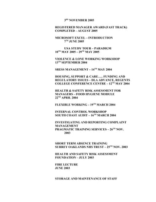 3RD
NOVEMBER 2005
REGISTERED MANAGER AWARD (FAST TRACK)
COMPLETED – AUGUST 2005
MICROSOFT EXCEL – INTRODUCTION
7TH
JUNE 2005
USA STUDY TOUR – PARADIGM
10TH
MAY 2005 – 29TH
MAY 2005
VIOLENCE & LONE WORKING WORKSHOP
13TH
SEPTEMBER 2004
SRESS MANAGEMENT – 14TH
MAY 2004
HOUSING, SUPPORT & CARE….. FUNDING AND
REGULATORY ISSUES – DLA ADVANCE, REGENTS
COLLEGE CONFERENCE CENTRE – 12TH
MAY 2004
HEALTH & SAFETY RISK ASSESSMENT FOR
MANAGERS – FOOD HYGIENE MODULE
22ND
APRIL 2004
FLEXIBLE WORKING – 19TH
MARCH 2004
INTERNAL CONTROL WORKSHOP
SOUTH COAST AUDIT – 16TH
MARCH 2004
INVESTIGATING AND REPORTING COMPLAINT
MANAGEMENT
PRAGMATIC TRAINING SERVICES – 26TH
NOV.
2003
SHORT TERM ABSENCE TRAINING
SURREY OAKLANDS NHS TRUST – 25TH
NOV. 2003
HEALTH AND SAFETY RISK ASSESSMENT
FOUNDATION – JULY 2003
FIRE LECTURE
JUNE 2003
STORAGE AND MAINTENANCE OF STAFF
 