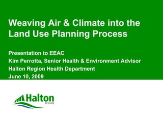 Weaving Air & Climate into the
Land Use Planning Process
Presentation to EEAC
Kim Perrotta, Senior Health & Environment Advisor
Halton Region Health Department
June 10, 2009
 