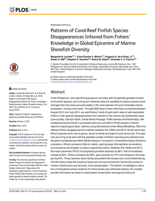 RESEARCH ARTICLE
Patterns of Coral-Reef Finfish Species
Disappearances Inferred from Fishers’
Knowledge in Global Epicentre of Marine
Shorefish Diversity
Margarita N. Lavides1☯
*, Erina Pauline V. Molina1☯
, Gregorio E. de la Rosa, Jr1☯
,
Aileen C. Mill3‡
, Stephen P. Rushton3‡
, Selina M. Stead2‡
, Nicholas V. C. Polunin2☯
1 Haribon Foundation for the Conservation of Natural Resources, Aurora Blvd Quezon City, 1102,
Philippines, 2 School of Marine Science & Technology, Newcastle University, Newcastle upon Tyne,
NE17RU, United Kingdom, 3 School of Biology, Newcastle University, Newcastle upon Tyne, NE17RU,
United Kingdom
☯ These authors contributed equally to this work.
‡ These authors also contributed equally to this work.
* marine@haribon.org.ph; lavides@yahoo.com
Abstract
In the Philippines, very high fishing pressure coincides with the globally greatest number
of shorefish species, yet no long-term fisheries data are available to explore species-level
changes that may have occurred widely in the most species rich and vulnerable marine
ecosystem, namely coral reefs. Through 2655 face-to-face interviews conducted between
August 2012 and July 2014, we used fishers’ recall of past catch rates of reef-associated
finfish to infer species disappearances from catches in five marine key biodiversity areas
(Lanuza Bay, Danajon Bank, Verde Island Passage, Polillo Islands and Honda Bay). We
modeled temporal trends in perceived catch per unit effort (CPUE) based on fishers’
reports of typical good days’ catches using Generalized Linear Mixed Modelling. Fifty-nine
different finfish disappeared from catches between the 1950s and 2014; 42 fish were iden-
tified to species level, two to genus, seven to family and eight to local name only. Five spe-
cies occurring at all sites with the greatest number of fishers reporting zero catches were
the green bumphead parrotfish (Bolbometopon muricatum), humphead wrasse (Cheilinus
undulatus), African pompano (Alectis ciliaris), giant grouper (Epinephelus lanceolatus)
and mangrove red snapper (Lutjanus argentimaculatus). Between the 1950s and 2014,
the mean perceived CPUE of bumphead parrotfish declined by 88%, that of humphead
wrasse by 82%, African pompano by 66%, giant grouper by 74% and mangrove red snap-
per by 64%. These declines were mainly associated with excess and uncontrolled fishing,
fish life-history traits like maximum body size and socio-economic factors like access to
market infrastructure and services, and overpopulation. The fishers’ knowledge is indica-
tive of extirpations where evidence for these losses was otherwise lacking. Our models
provide information as basis for area-based conservation and regional resource
PLOS ONE | DOI:10.1371/journal.pone.0155752 May 18, 2016 1 / 23
a11111
OPEN ACCESS
Citation: Lavides MN, Molina EPV, de la Rosa GE,
Jr, Mill A., Rushton SP, Stead SM, et al. (2016)
Patterns of Coral-Reef Finfish Species
Disappearances Inferred from Fishers’ Knowledge in
Global Epicentre of Marine Shorefish Diversity. PLoS
ONE 11(5): e0155752. doi:10.1371/journal.
pone.0155752
Editor: Heather M. Patterson, Department of
Agriculture and Water Resources, AUSTRALIA
Received: February 9, 2015
Accepted: May 4, 2016
Published: May 18, 2016
Copyright: © 2016 Lavides et al. This is an open
access article distributed under the terms of the
Creative Commons Attribution License, which permits
unrestricted use, distribution, and reproduction in any
medium, provided the original author and source are
credited.
Data Availability Statement: All relevant data are
within the paper and its Supporting Information files.
Funding: This study was supported by the Darwin
Initiative Programme funded by the Department of
Environment, Food and Rural Affairs (DEFRA) United
Kingdom Government (“Responding to fish
extirpations in global epicentre of marine biodiversity”
Project 19-020). Data acquisition at Lanuza Bay was
partly supported by Ateneo de Manila University. The
funders had no role in study design, data collection
 