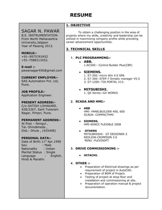 RESUME
SAGAR N. PAWAR
B.E. INSTRUMENTATION
From North Maharashtra
University,Jalgaon
Year of Passing 2013.
MOBILE:-
+91–9975763452
+91-7588313452.
E-mail :-
pawarsagar456@gmail.com
CURRENT EMPLOYER:-
SAS Automation Pvt. Ltd,
Pune.
JOB PROFILE:-
Application Engineer.
PRESENT ADDRESS:-
C/o-SATISH LOHAKARE.
428/2267, Sant Tukaram
Nagar, Pimpri, Pune.
PERMANENT ADDRESS:-
At Post – Nimgul ,
Tal.-Shindkheda ,
Dist.- Dhule , (425408)
PERSONAL DATA:-
Date of Birth:11th
Apr.1990
Sex : Male
Nationality : Indian
Marital Status : Single
Language : English,
Hindi & Marathi.
1. OBJECTIVE
To obtain a challenging position in the area of
projects where my skills, creativity and leadership can be
utilized in maximizing company profits while providing
career advancement opportunities.
2. TECHNICAL SKILLS
1. PLC PROGRAMMING:-
● ABB.
1.AC500:- Control Builder Plus(CBP)
● SIEMENS.
1. S7-200:-micro Win 4.0 SP8.
2. S7-300:-STEP-7 Simatic manager V5.5
3. S7-1200:-TIA PORTAL V13.
● MITSUBISHI.
1. QX Series:-GX WORKS
2. SCADA AND HMI:-
● ABB
HMI- PANELBUILDER 400, 600
SCADA- COMPACTHMI
● SIEMENS.
HMI-WINCC FLEXIBLE 2008
● OTHERS
MITSUBHISHI- GT DESIGNER-3
REDLION-CRIMPSON 3.0
RENU -FLEXISOFT
3. DRIVE COMMISSIONING :-
● HITACHI.
4. OTHER :-
• Preparation of Electrical drawings as per
requirement of project in AutoCAD.
• Preparation of BOM of Project.
• Testing of project at shop floor and
installation and commissioning at site.
• Preparation of operation manual & project
documentation.
 