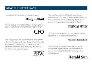WHAT THE MEDIA SAYS…
“Jon-Michail is THE personal branding guru.”
“Image Group International takes a more global
approach to the business of image consulting.”
“The way people are presented has a long term
effect on the brand. Image Group International is
working with organisations on improving the
presentation of staff and matching the look of
the staff to the brand image.”
“Jon-Michail, author, CEO of Image Group
International coaches, individuals and groups on
Personal Brand Power, classifying them as no-
name, recognised and superbrand status.”
“Image Group International has taken a holistic
approach of total presentation skills.”
“Jon-Michail re-known image expert works
closely with organisations and individuals to
define their personal brand in a competitive
market place.”
 